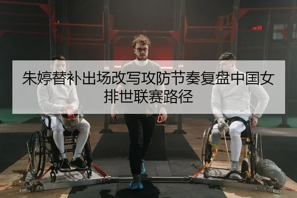 朱婷替补出场改写攻防节奏复盘中国女排世联赛路径